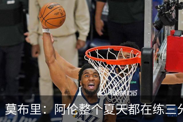 莫布里：阿伦整个夏天都在练三分 每当他投进3分全队都会受到鼓舞
